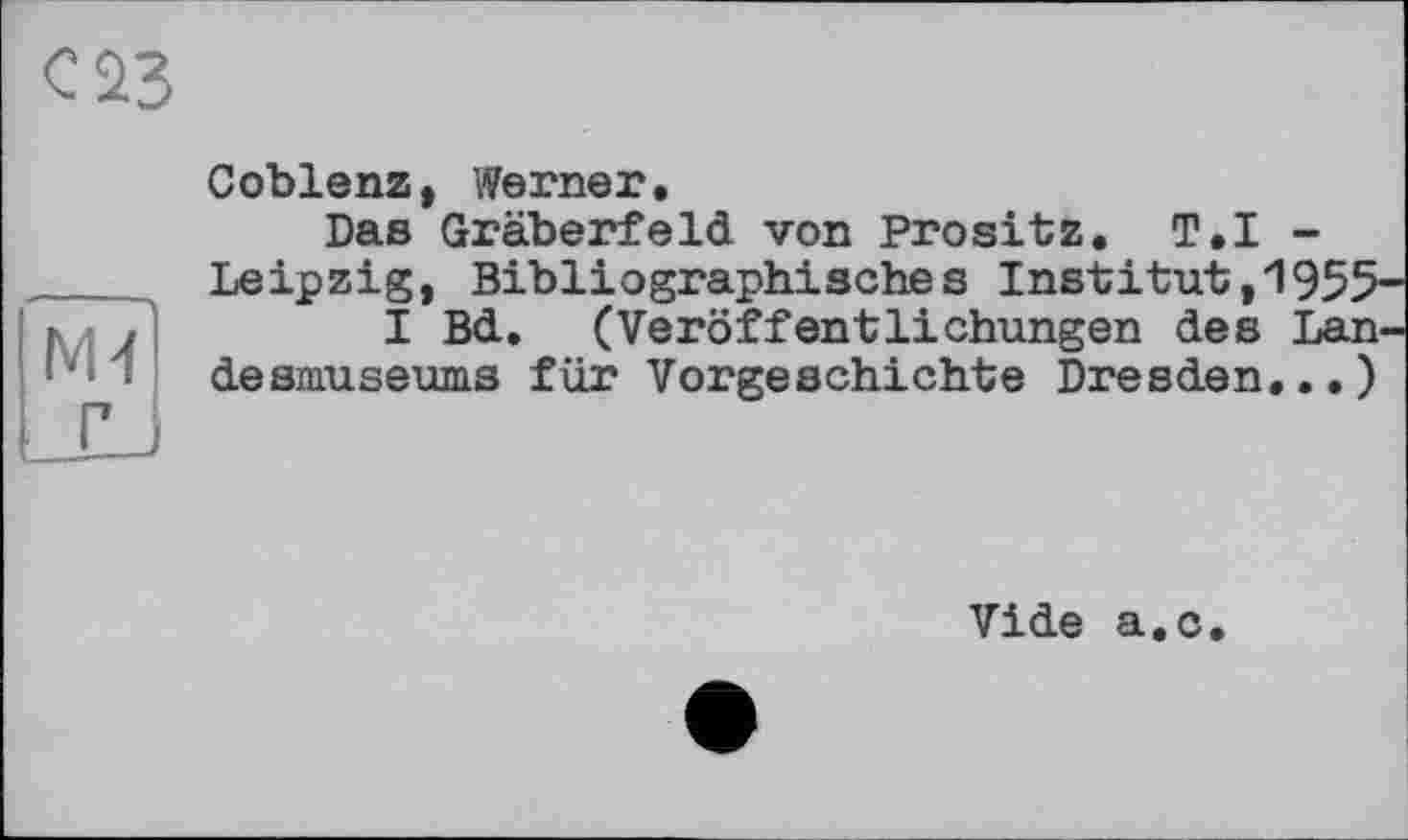 ﻿<2 23
М4 Г
Coblenz, Werner.
Das Gräberfeld von Prositz. T.I -Leipzig, Bibliographisches Institut,1955
I Bd. (Veröffentlichungen des Lan desmuseums für Vorgeschichte Dresden...)
Vide a.c